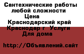 Сантехнические работы любой сложности › Цена ­ 100 - Краснодарский край, Краснодар г. Услуги » Для дома   